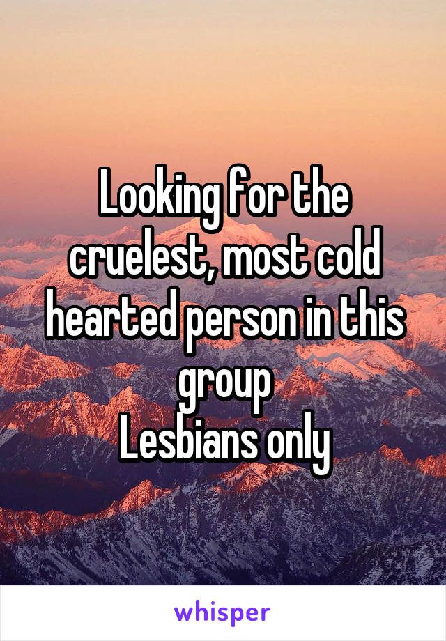 Looking for the cruelest, most cold hearted person in this group
Lesbians only