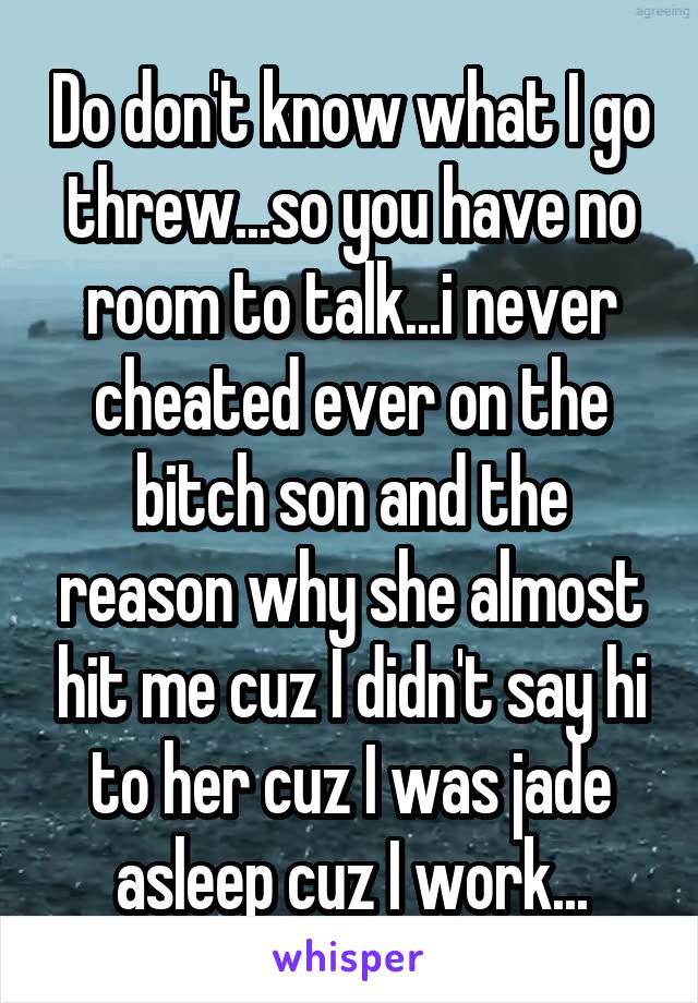 Do don't know what I go threw...so you have no room to talk...i never cheated ever on the bitch son and the reason why she almost hit me cuz I didn't say hi to her cuz I was jade asleep cuz I work...