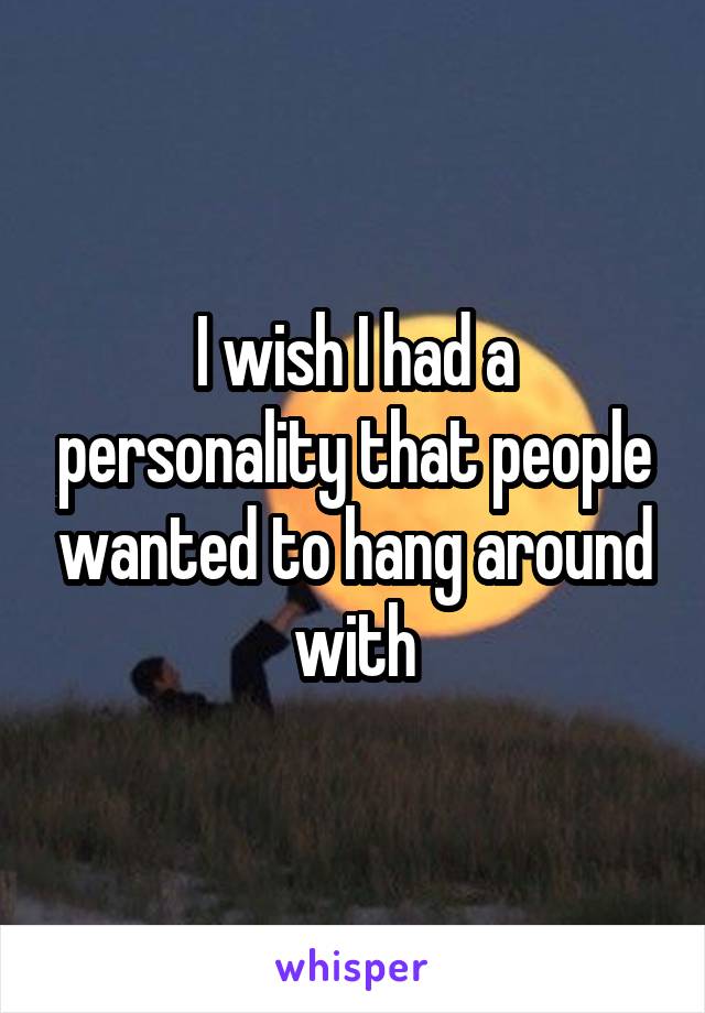 I wish I had a personality that people wanted to hang around with