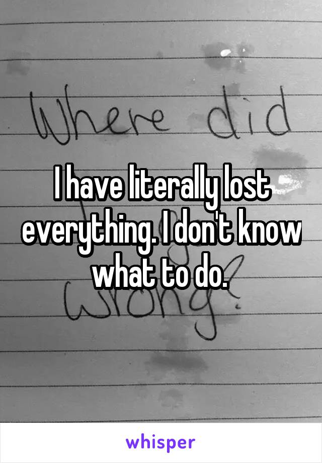 I have literally lost everything. I don't know what to do. 