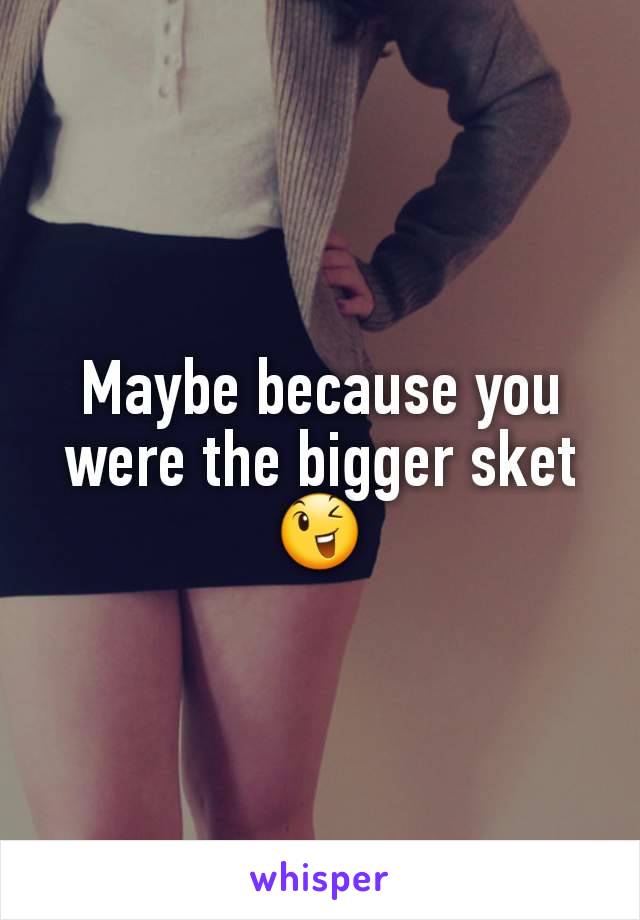 Maybe because you were the bigger sket 😉