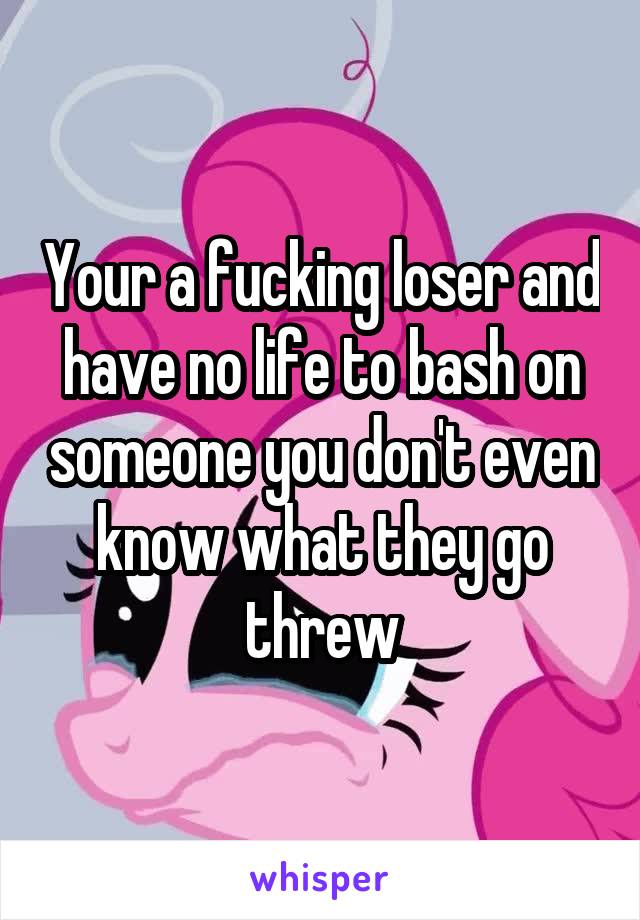 Your a fucking loser and have no life to bash on someone you don't even know what they go threw