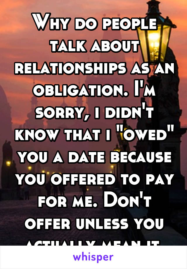 Why do people talk about relationships as an obligation. I'm sorry, i didn't know that i "owed" you a date because you offered to pay for me. Don't offer unless you actually mean it.