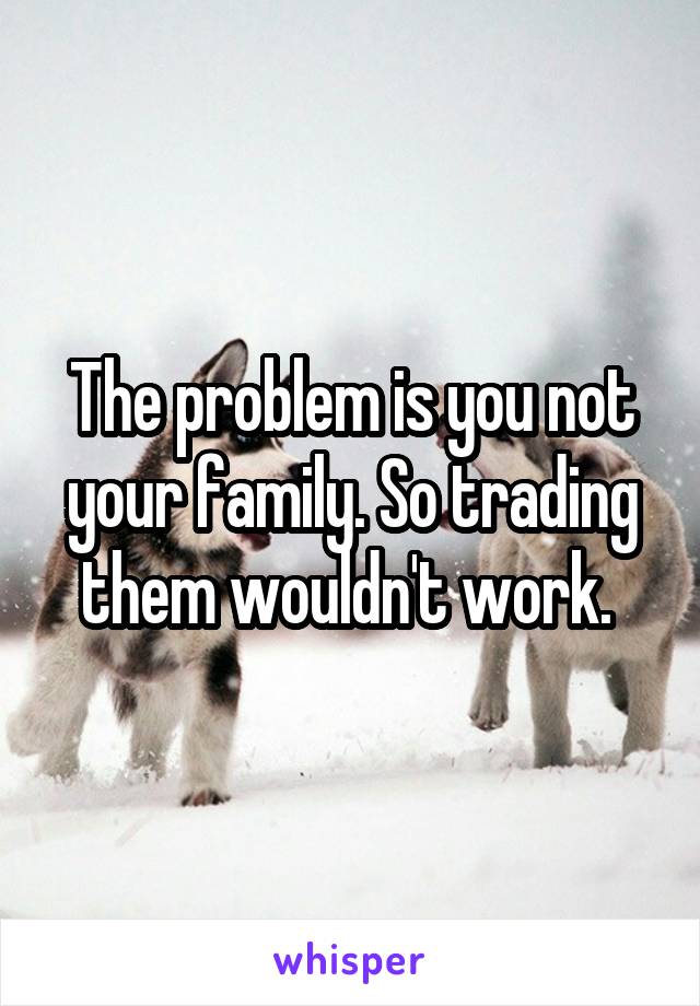 The problem is you not your family. So trading them wouldn't work. 