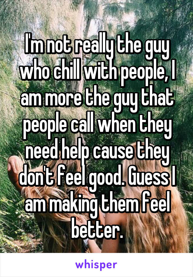 I'm not really the guy who chill with people, I am more the guy that people call when they need help cause they don't feel good. Guess I am making them feel better.