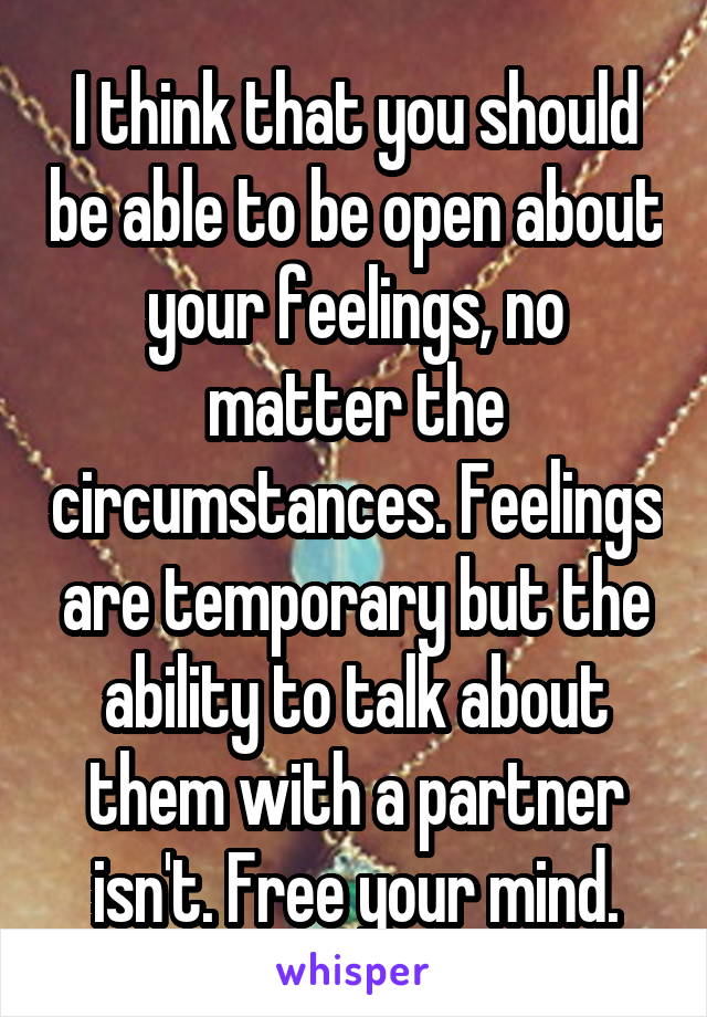 I think that you should be able to be open about your feelings, no matter the circumstances. Feelings are temporary but the ability to talk about them with a partner isn't. Free your mind.