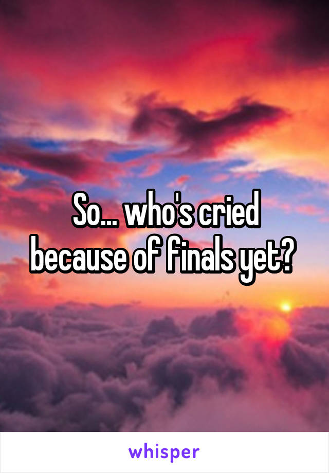 So... who's cried because of finals yet? 