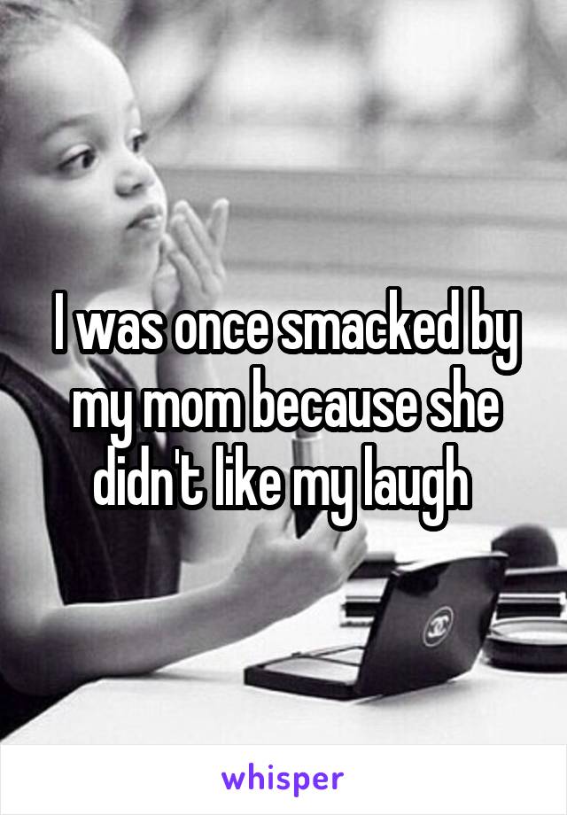 I was once smacked by my mom because she didn't like my laugh 