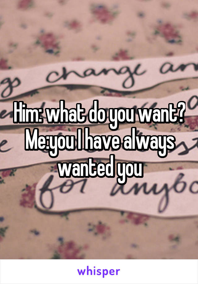 Him: what do you want?
Me:you I have always wanted you