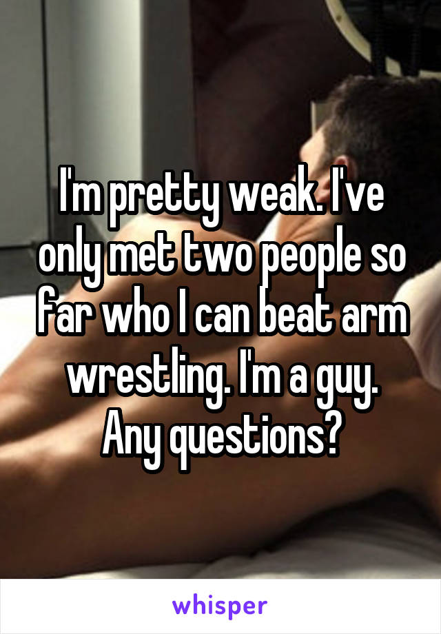 I'm pretty weak. I've only met two people so far who I can beat arm wrestling. I'm a guy.
Any questions?