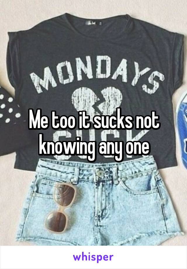 Me too it sucks not knowing any one