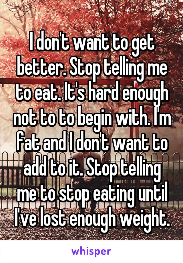 I don't want to get better. Stop telling me to eat. It's hard enough not to to begin with. I'm fat and I don't want to add to it. Stop telling me to stop eating until I've lost enough weight.