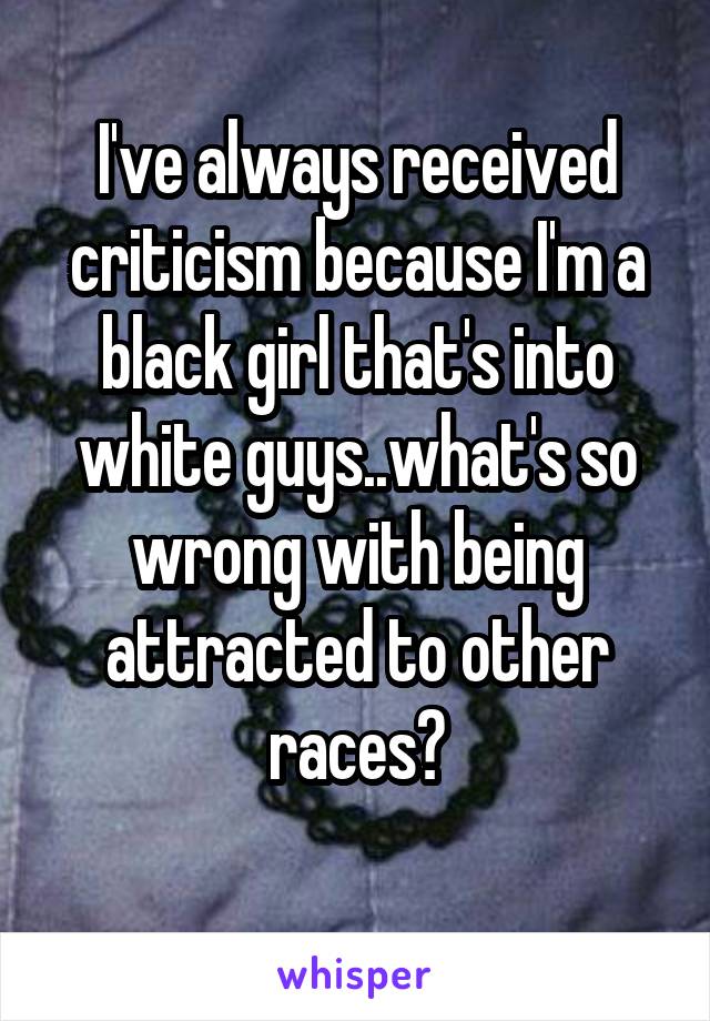 I've always received criticism because I'm a black girl that's into white guys..what's so wrong with being attracted to other races?
