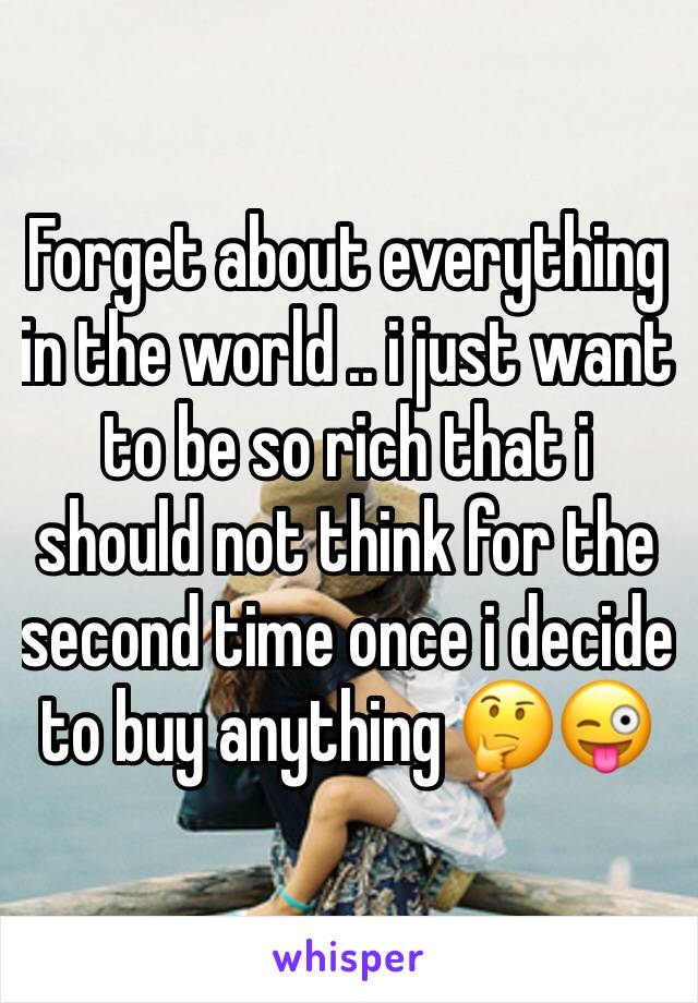 Forget about everything in the world .. i just want to be so rich that i should not think for the second time once i decide to buy anything 🤔😜