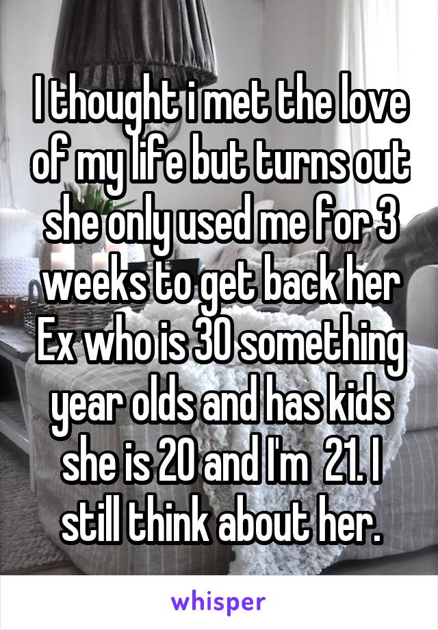 I thought i met the love of my life but turns out she only used me for 3 weeks to get back her Ex who is 30 something year olds and has kids she is 20 and I'm  21. I still think about her.