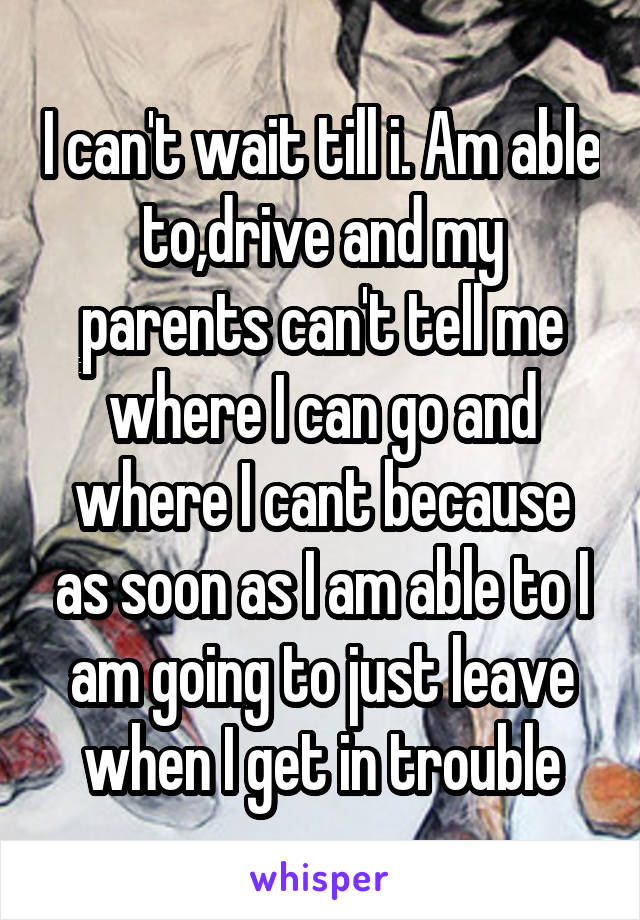 I can't wait till i. Am able to,drive and my parents can't tell me where I can go and where I cant because as soon as I am able to I am going to just leave when I get in trouble