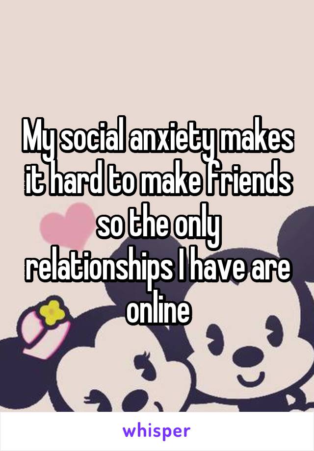 My social anxiety makes it hard to make friends so the only relationships I have are online