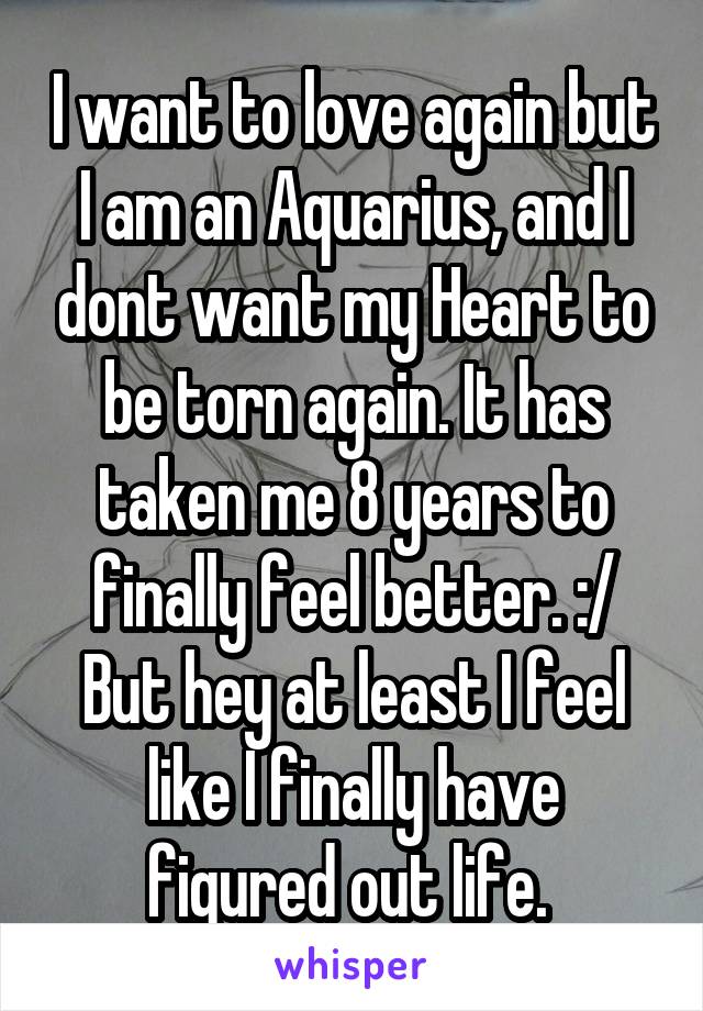 I want to love again but I am an Aquarius, and I dont want my Heart to be torn again. It has taken me 8 years to finally feel better. :/ But hey at least I feel like I finally have figured out life. 