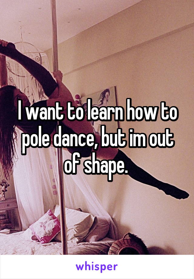 I want to learn how to pole dance, but im out of shape. 