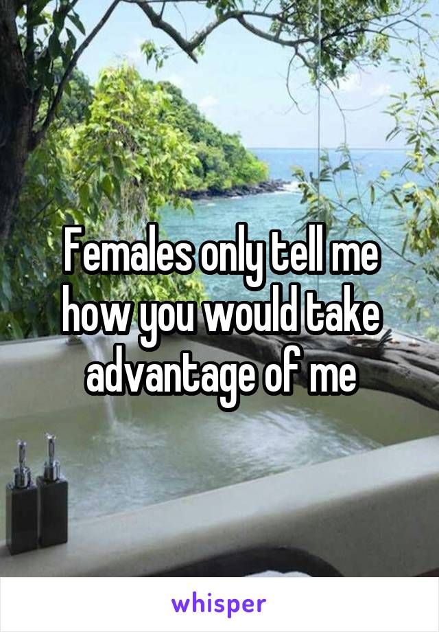 Females only tell me how you would take advantage of me