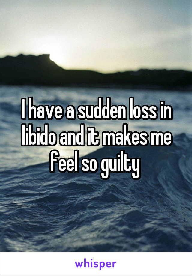 I have a sudden loss in libido and it makes me feel so guilty 