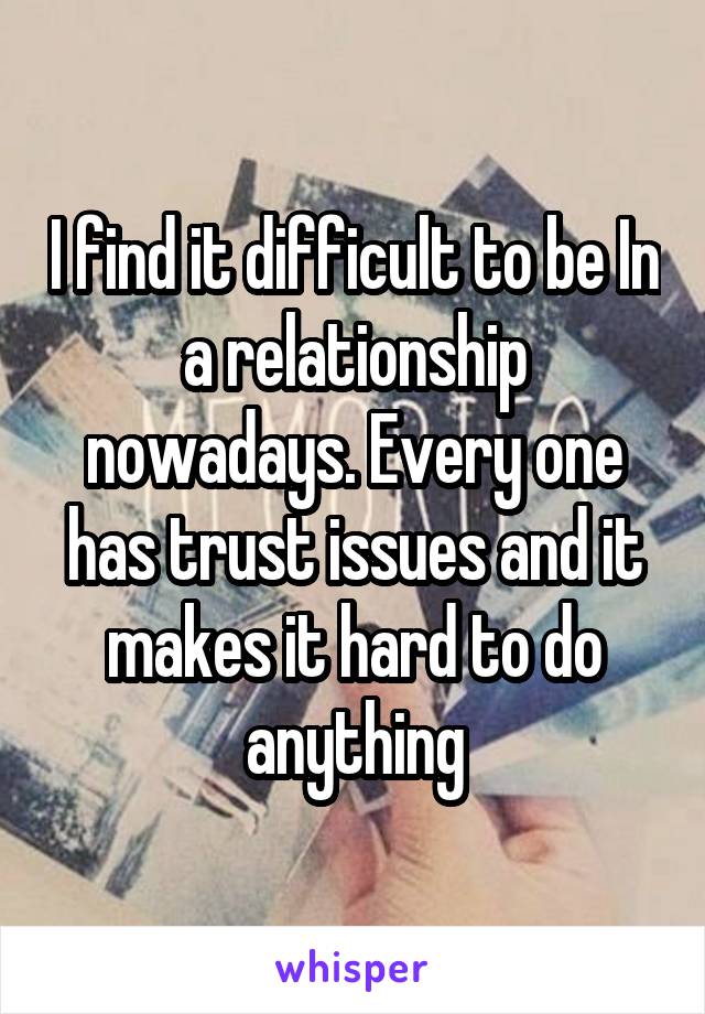 I find it difficult to be In a relationship nowadays. Every one has trust issues and it makes it hard to do anything