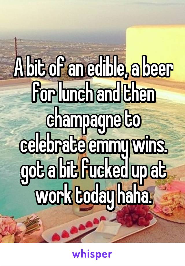 A bit of an edible, a beer for lunch and then champagne to celebrate emmy wins. got a bit fucked up at work today haha.