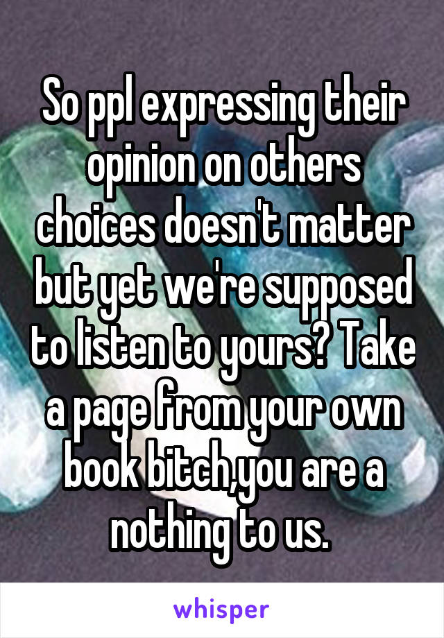 So ppl expressing their opinion on others choices doesn't matter but yet we're supposed to listen to yours? Take a page from your own book bitch,you are a nothing to us. 