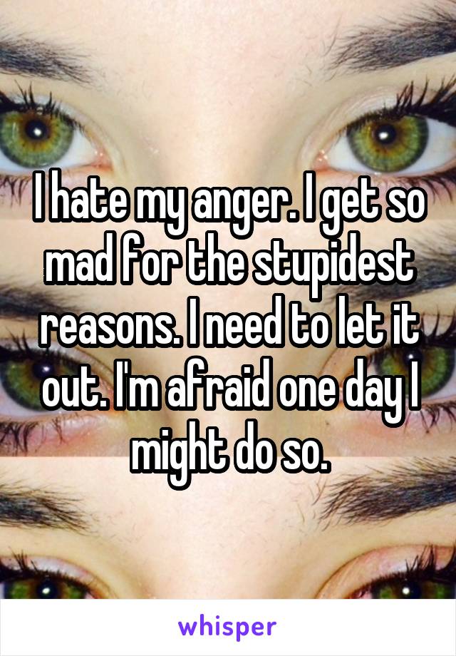 I hate my anger. I get so mad for the stupidest reasons. I need to let it out. I'm afraid one day I might do so.