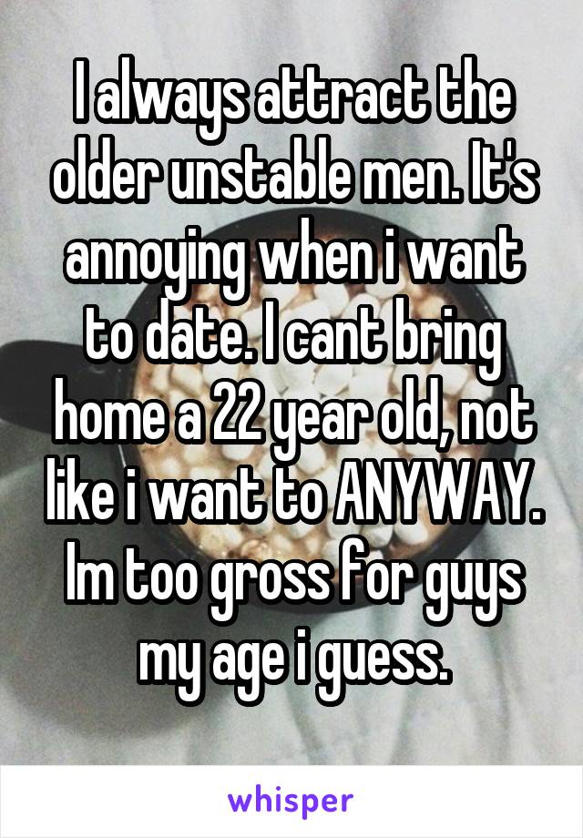 I always attract the older unstable men. It's annoying when i want to date. I cant bring home a 22 year old, not like i want to ANYWAY. Im too gross for guys my age i guess.
