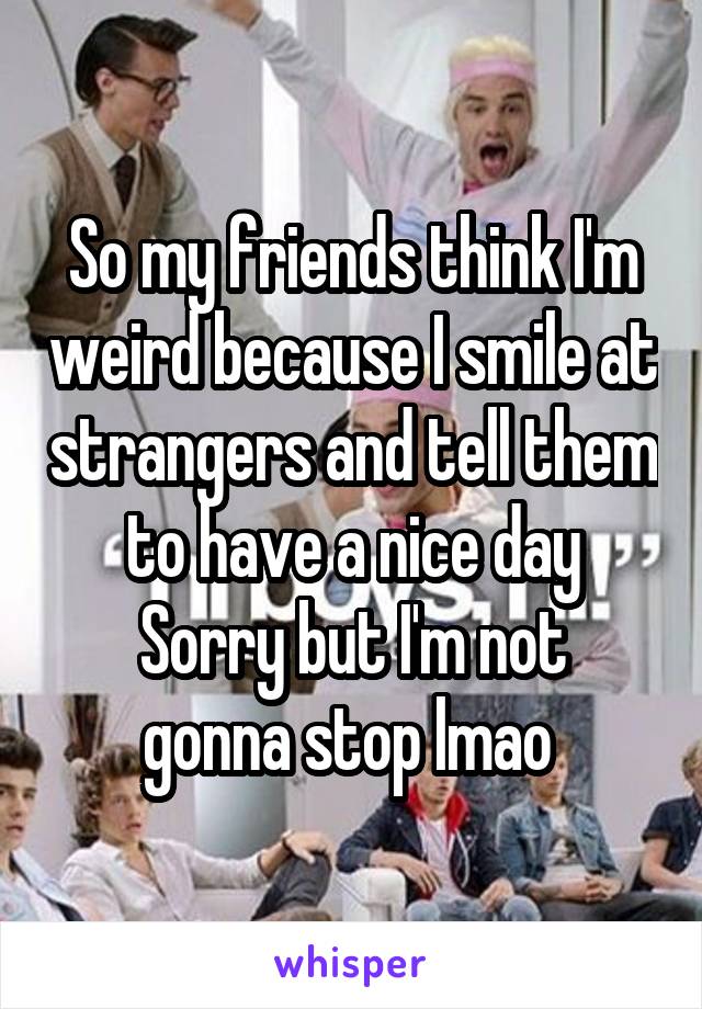 So my friends think I'm weird because I smile at strangers and tell them to have a nice day
Sorry but I'm not gonna stop lmao 