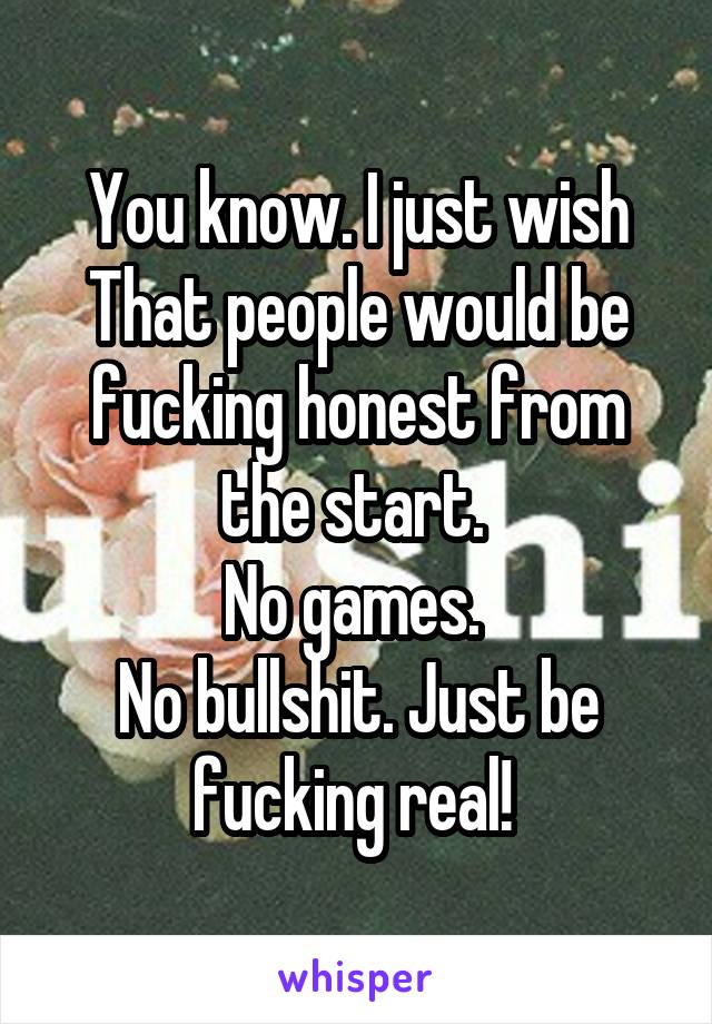 You know. I just wish That people would be fucking honest from the start. 
No games. 
No bullshit. Just be fucking real! 