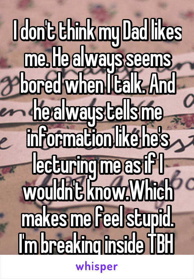 I don't think my Dad likes me. He always seems bored when I talk. And he always tells me information like he's lecturing me as if I wouldn't know.Which makes me feel stupid. I'm breaking inside TBH 