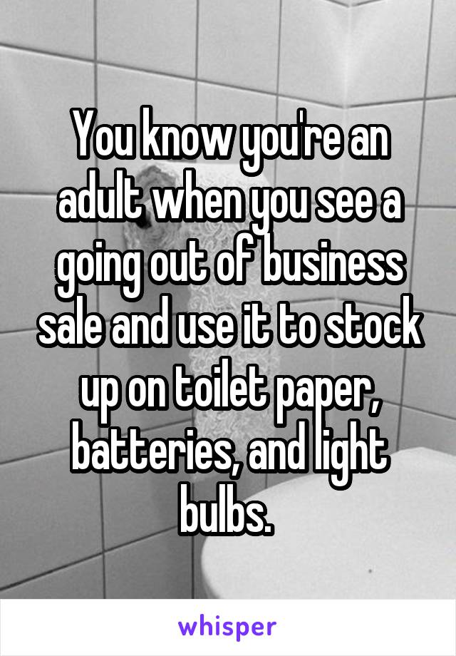 You know you're an adult when you see a going out of business sale and use it to stock up on toilet paper, batteries, and light bulbs. 