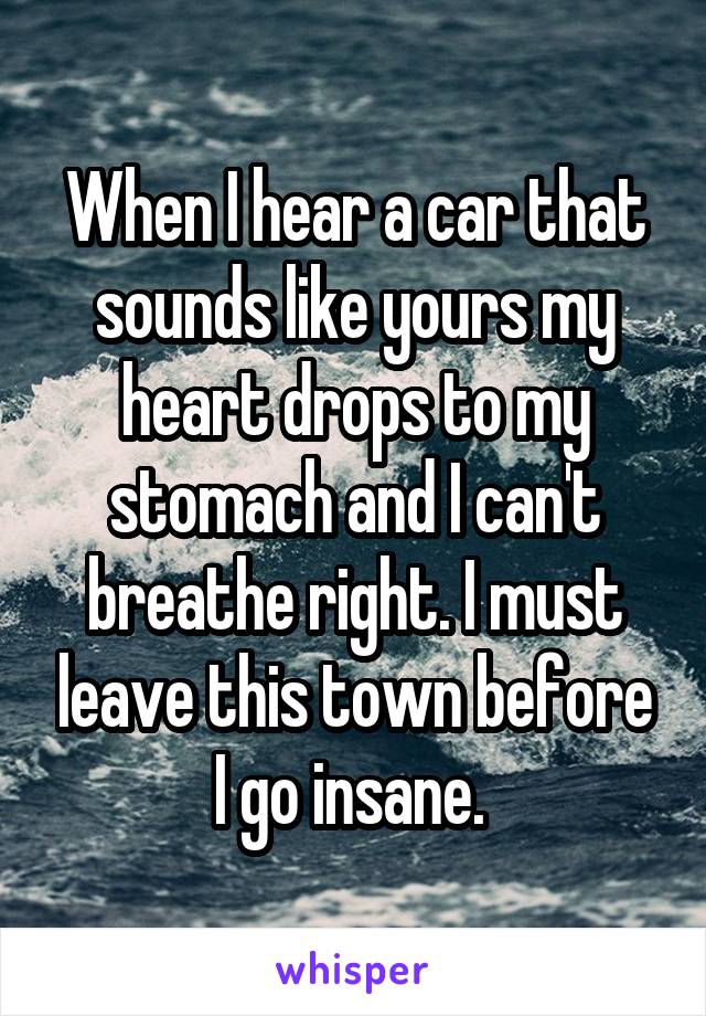 When I hear a car that sounds like yours my heart drops to my stomach and I can't breathe right. I must leave this town before I go insane. 