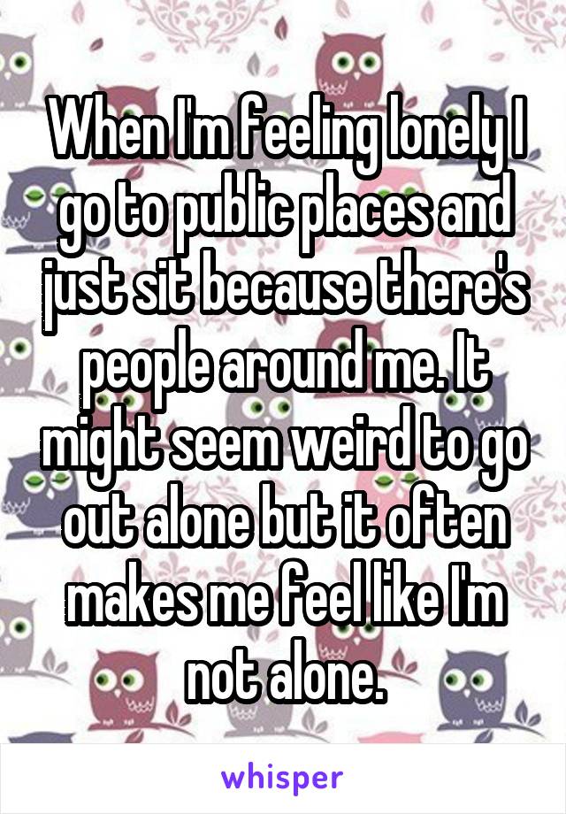 When I'm feeling lonely I go to public places and just sit because there's people around me. It might seem weird to go out alone but it often makes me feel like I'm not alone.