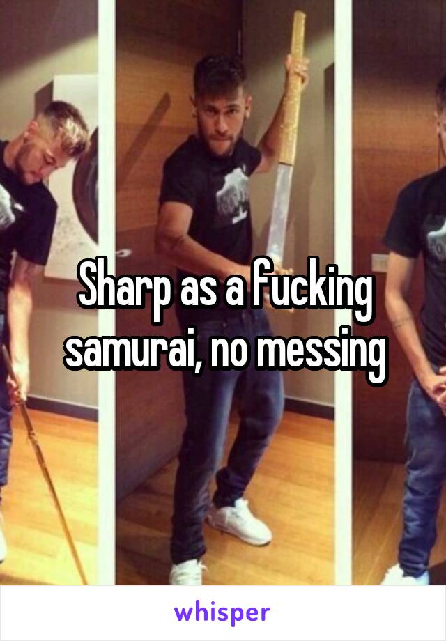 Sharp as a fucking samurai, no messing