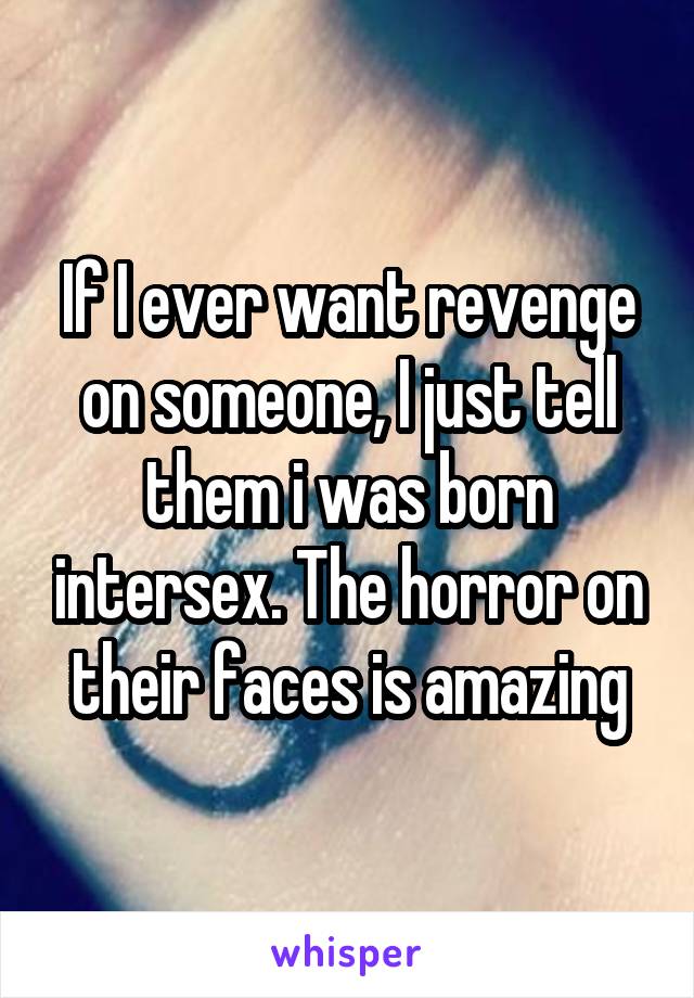 If I ever want revenge on someone, I just tell them i was born intersex. The horror on their faces is amazing