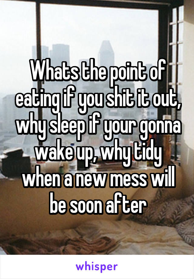 Whats the point of eating if you shit it out, why sleep if your gonna wake up, why tidy when a new mess will be soon after