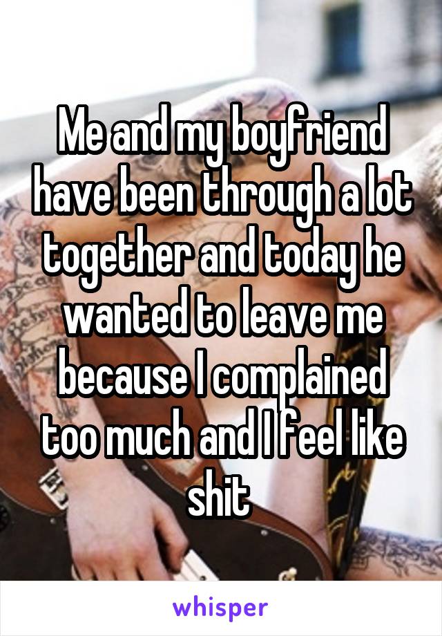 Me and my boyfriend have been through a lot together and today he wanted to leave me because I complained too much and I feel like shit 