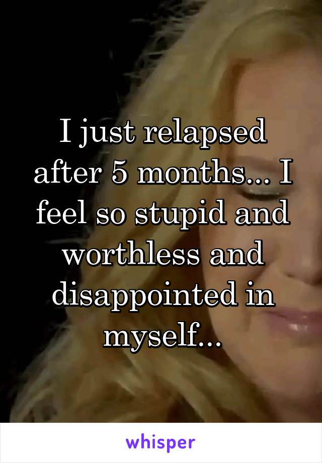 I just relapsed after 5 months... I feel so stupid and worthless and disappointed in myself...