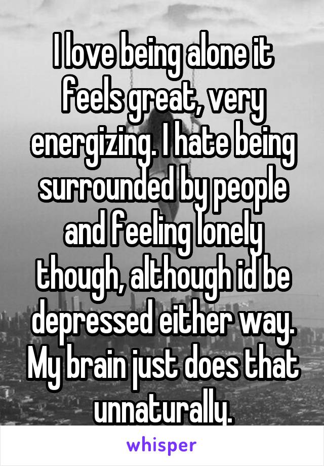 I love being alone it feels great, very energizing. I hate being surrounded by people and feeling lonely though, although id be depressed either way. My brain just does that unnaturally.