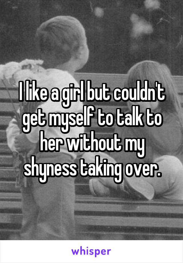 I like a girl but couldn't get myself to talk to her without my shyness taking over.