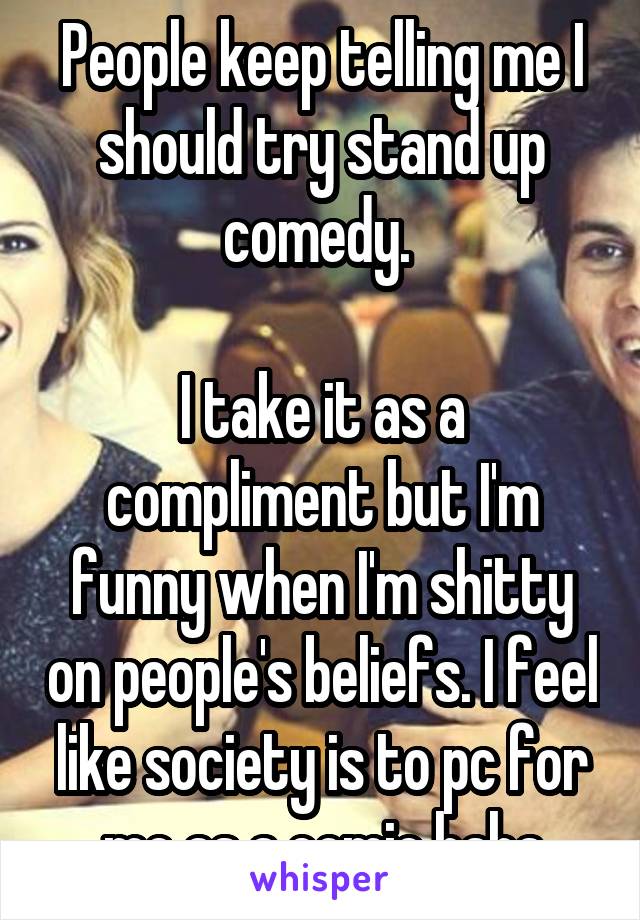 People keep telling me I should try stand up comedy. 

I take it as a compliment but I'm funny when I'm shitty on people's beliefs. I feel like society is to pc for me as a comic haha