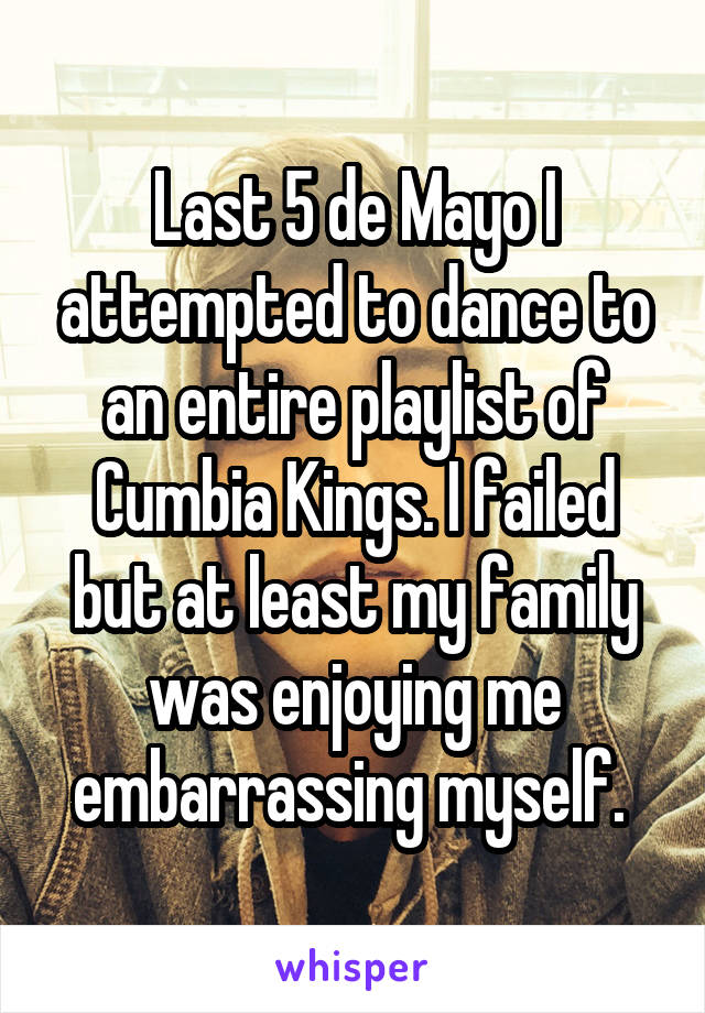 Last 5 de Mayo I attempted to dance to an entire playlist of Cumbia Kings. I failed but at least my family was enjoying me embarrassing myself. 