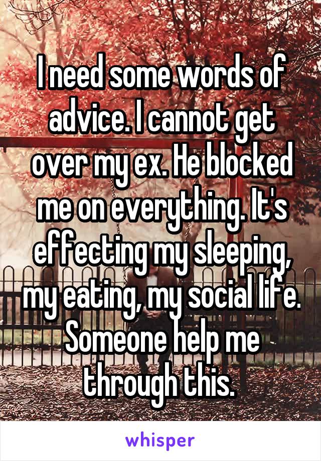 I need some words of advice. I cannot get over my ex. He blocked me on everything. It's effecting my sleeping, my eating, my social life. Someone help me through this. 