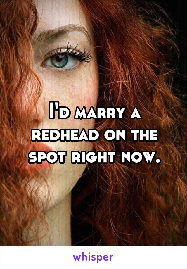 I'd marry a redhead on the spot right now.