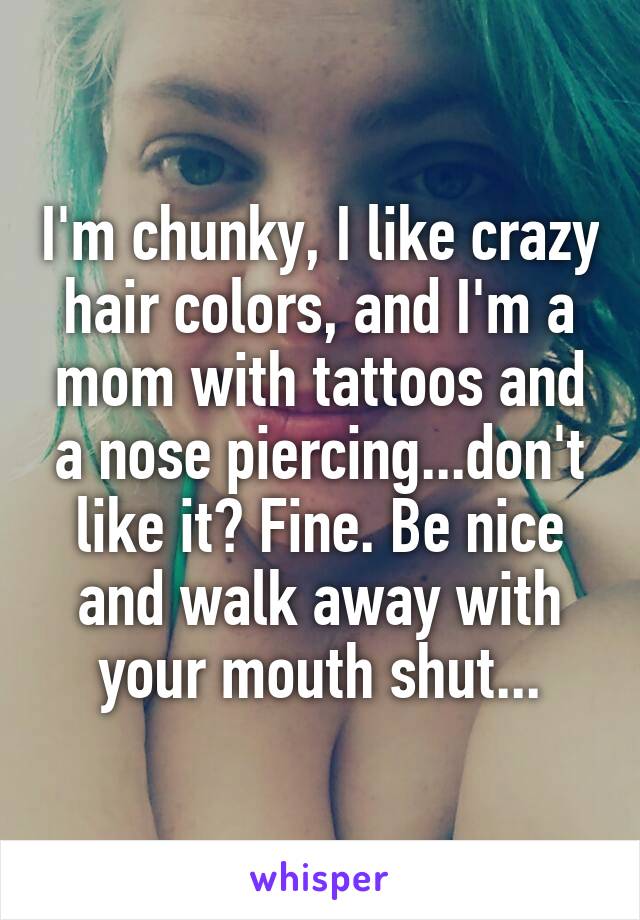 I'm chunky, I like crazy hair colors, and I'm a mom with tattoos and a nose piercing...don't like it? Fine. Be nice and walk away with your mouth shut...