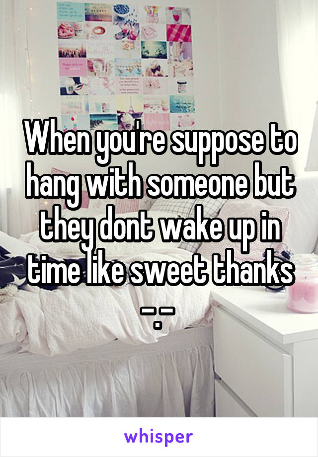 When you're suppose to hang with someone but they dont wake up in time like sweet thanks -.- 