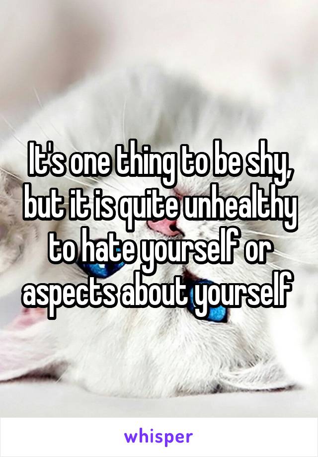 It's one thing to be shy, but it is quite unhealthy to hate yourself or aspects about yourself 